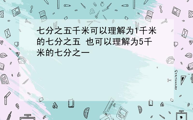 七分之五千米可以理解为1千米的七分之五 也可以理解为5千米的七分之一