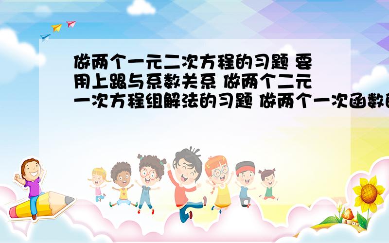 做两个一元二次方程的习题 要用上跟与系数关系 做两个二元一次方程组解法的习题 做两个一次函数的习题 四个二次函数的习题