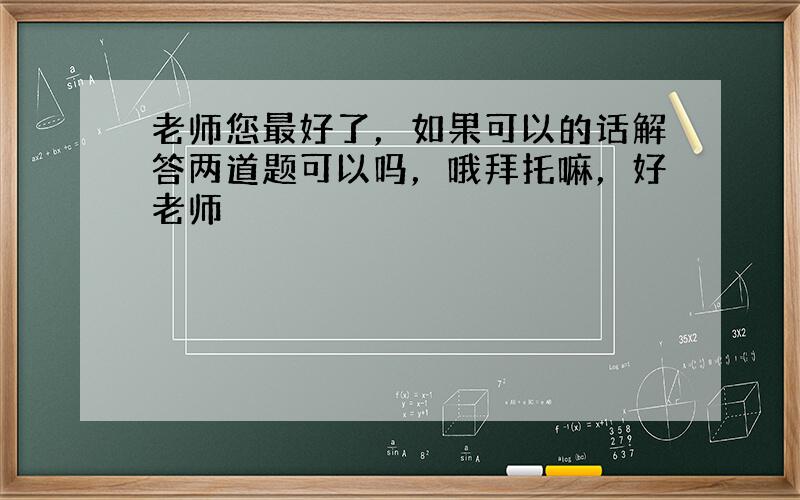 老师您最好了，如果可以的话解答两道题可以吗，哦拜托嘛，好老师