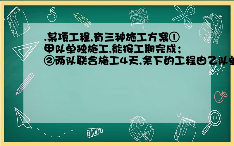 .某项工程,有三种施工方案①甲队单独施工,能按工期完成；②两队联合施工4天,余下的工程由乙队单独施工