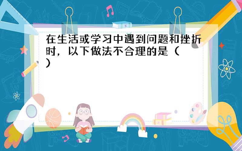 在生活或学习中遇到问题和挫折时，以下做法不合理的是（　　）