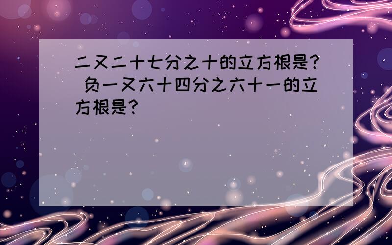 二又二十七分之十的立方根是? 负一又六十四分之六十一的立方根是?