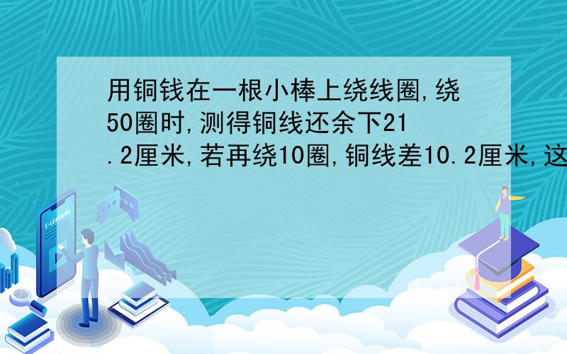 用铜钱在一根小棒上绕线圈,绕50圈时,测得铜线还余下21.2厘米,若再绕10圈,铜线差10.2厘米,这跟铜线的长度是多少