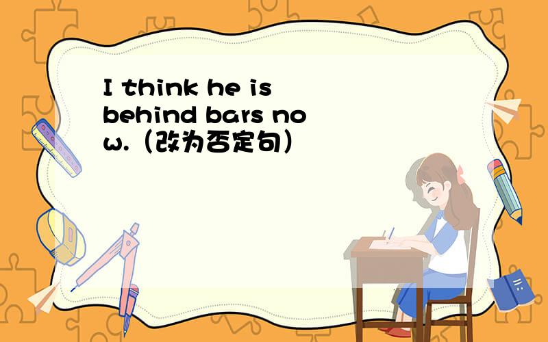 I think he is behind bars now.（改为否定句）