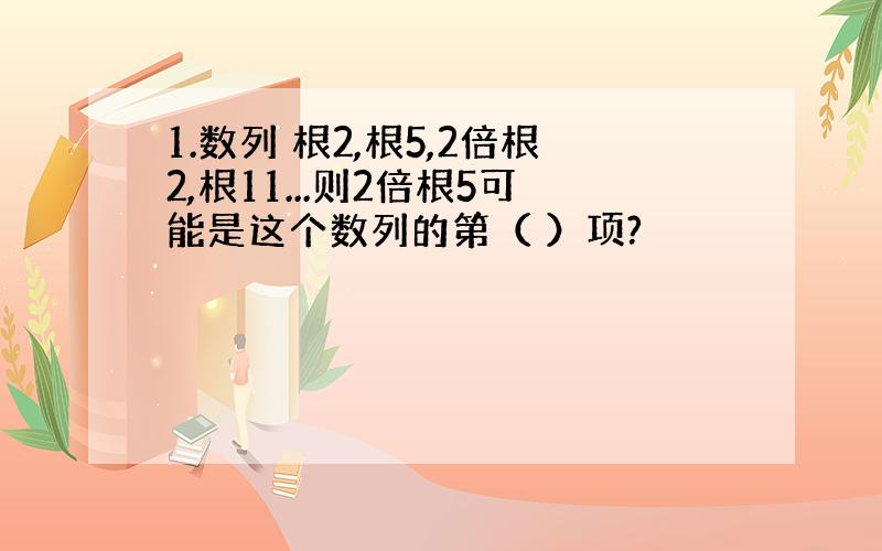 1.数列 根2,根5,2倍根2,根11...则2倍根5可能是这个数列的第（ ）项?