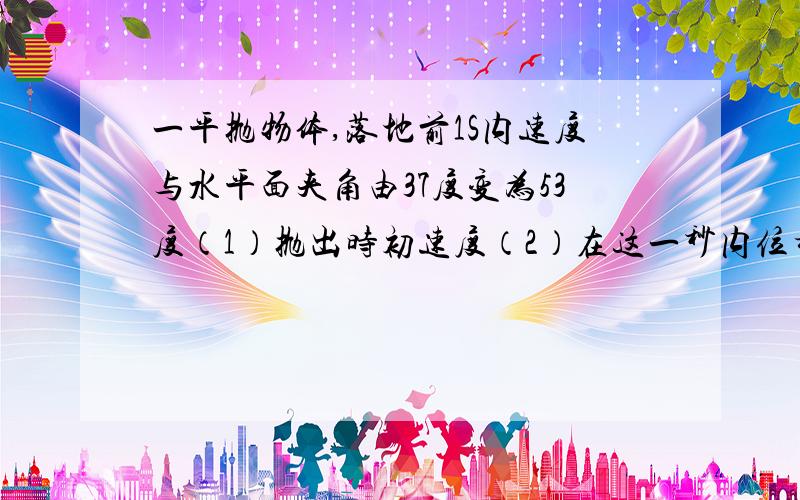 一平抛物体,落地前1S内速度与水平面夹角由37度变为53度（1）抛出时初速度（2）在这一秒内位移 G=10m/s