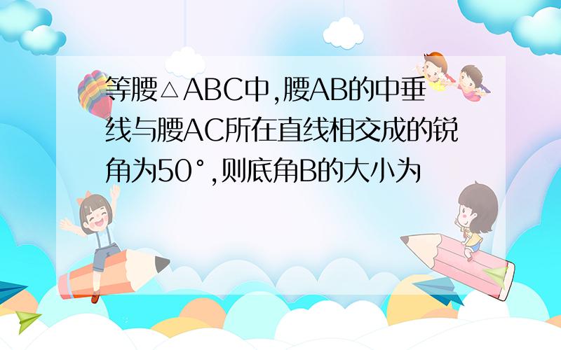 等腰△ABC中,腰AB的中垂线与腰AC所在直线相交成的锐角为50°,则底角B的大小为