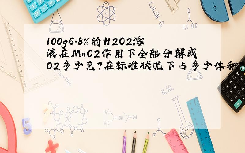 100g6.8％的H2O2溶液在MnO2作用下全部分解或O2多少克?在标准状况下占多少体积?氧气质量等于1.43g/L,