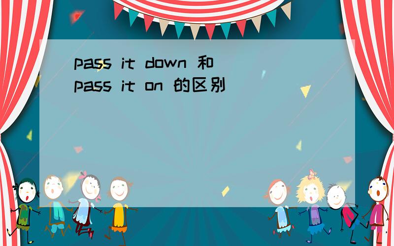 pass it down 和pass it on 的区别