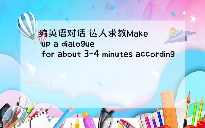 编英语对话 达人求教Make up a dialogue for about 3-4 minutes according