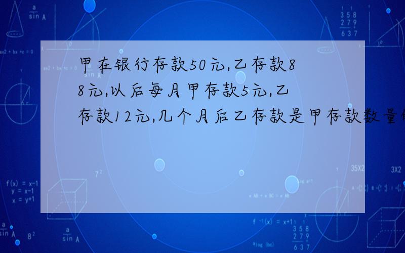 甲在银行存款50元,乙存款88元,以后每月甲存款5元,乙存款12元,几个月后乙存款是甲存款数量的2倍?