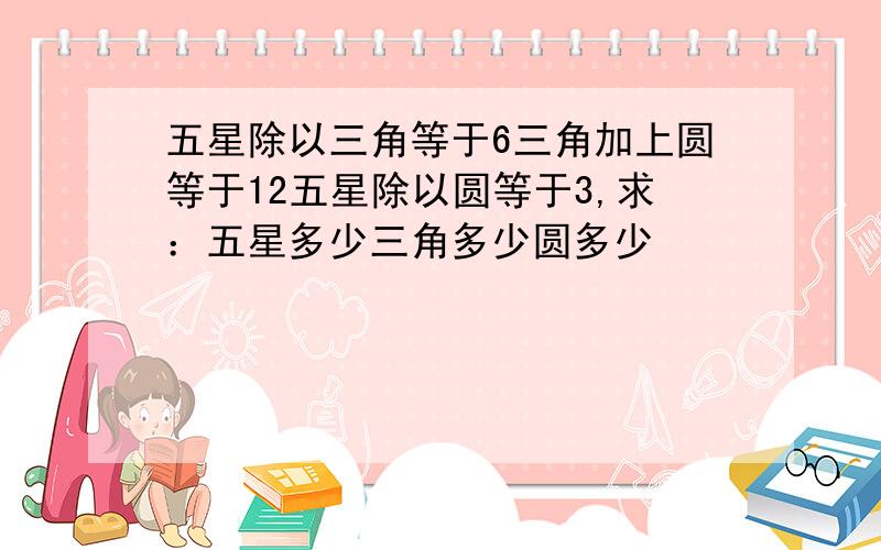 五星除以三角等于6三角加上圆等于12五星除以圆等于3,求：五星多少三角多少圆多少