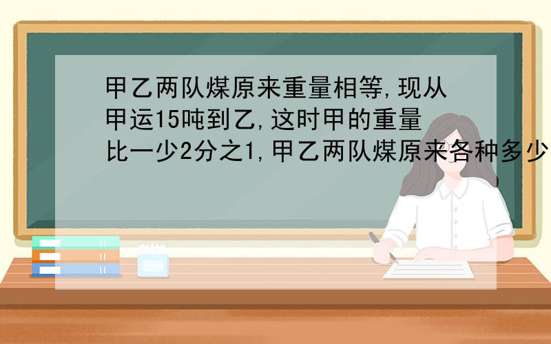 甲乙两队煤原来重量相等,现从甲运15吨到乙,这时甲的重量比一少2分之1,甲乙两队煤原来各种多少吨