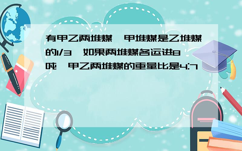 有甲乙两堆煤,甲堆煤是乙堆煤的1/3,如果两堆煤各运进8吨,甲乙两堆煤的重量比是4:7