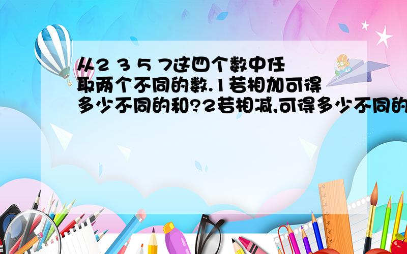 从2 3 5 7这四个数中任取两个不同的数.1若相加可得多少不同的和?2若相减,可得多少不同的差