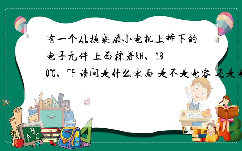 有一个从换气扇小电机上拆下的电子元件 上面标着RH、130℃、TF 请问是什么东西 是不是电容 还是电阻