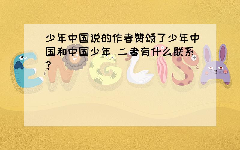 少年中国说的作者赞颂了少年中国和中国少年 二者有什么联系?