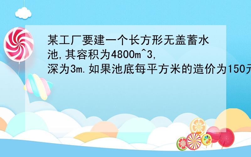 某工厂要建一个长方形无盖蓄水池,其容积为4800m^3,深为3m.如果池底每平方米的造价为150元,池壁每平方米的造价为