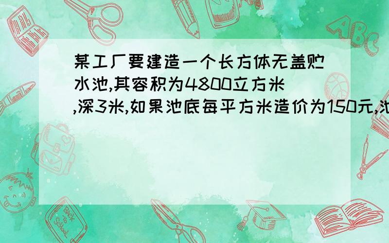 某工厂要建造一个长方体无盖贮水池,其容积为4800立方米,深3米,如果池底每平方米造价为150元,池壁每...