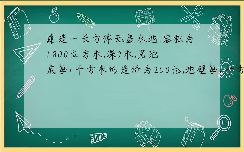 建造一长方体无盖水池,容积为1800立方米,深2米,若池底每1平方米的造价为200元,池壁每1平方米的造价是100元