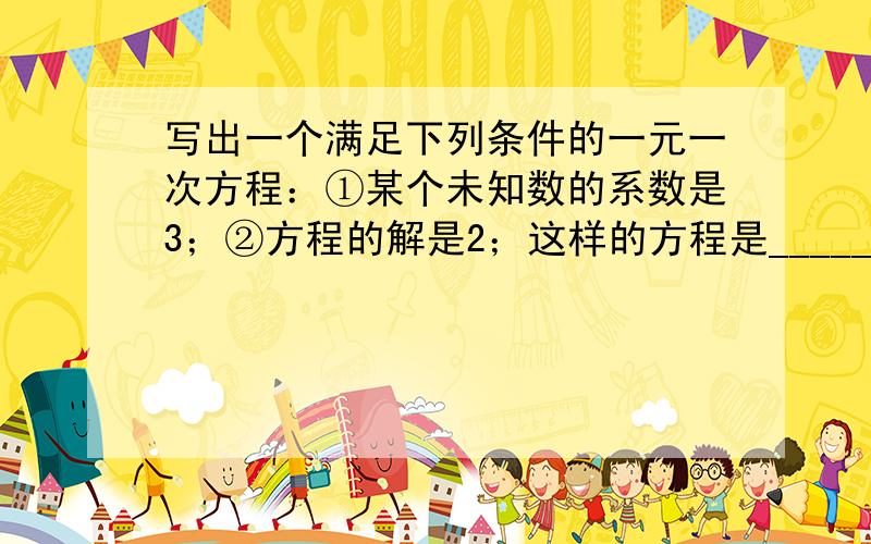 写出一个满足下列条件的一元一次方程：①某个未知数的系数是3；②方程的解是2；这样的方程是______．