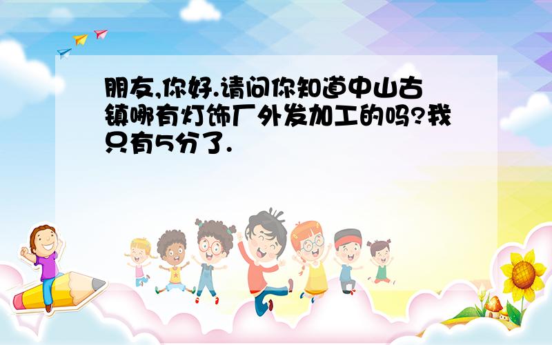 朋友,你好.请问你知道中山古镇哪有灯饰厂外发加工的吗?我只有5分了.