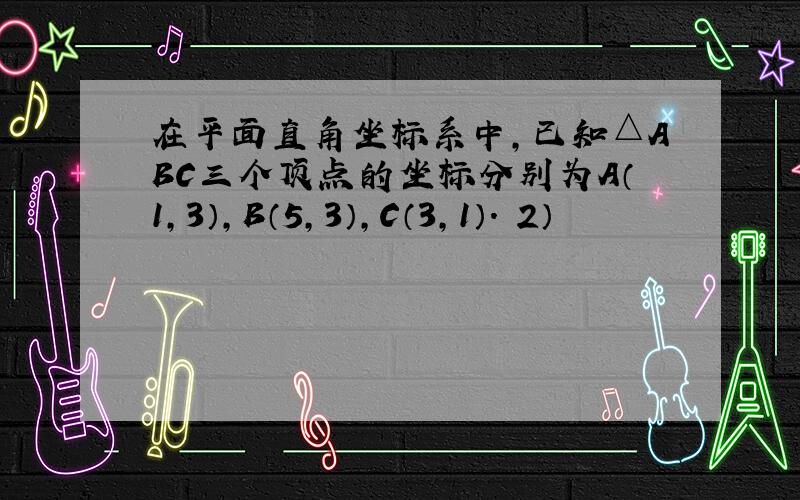 在平面直角坐标系中,已知△ABC三个顶点的坐标分别为A（1,3）,B（5,3）,C（3,1）． 2）