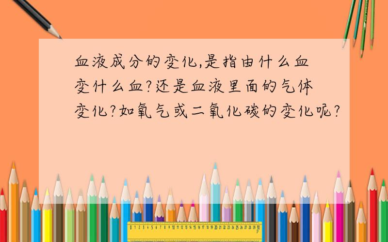 血液成分的变化,是指由什么血变什么血?还是血液里面的气体变化?如氧气或二氧化碳的变化呢?