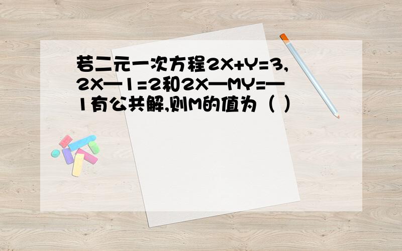 若二元一次方程2X+Y=3,2X—1=2和2X—MY=—1有公共解,则M的值为（ ）