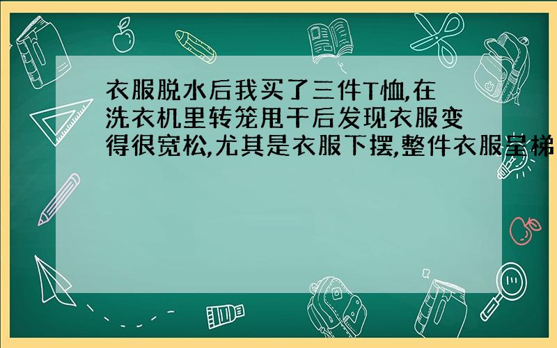 衣服脱水后我买了三件T恤,在洗衣机里转笼甩干后发现衣服变得很宽松,尤其是衣服下摆,整件衣服呈梯形了,穿着很不美观,请问怎