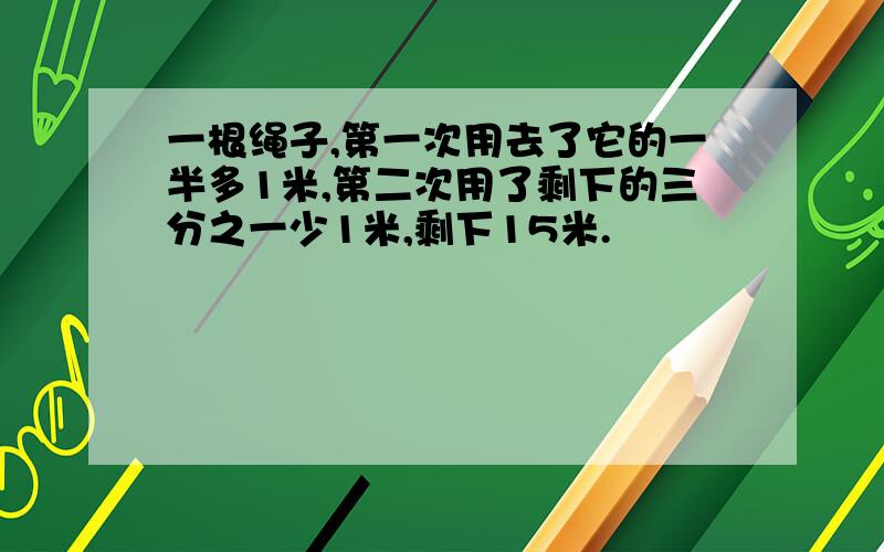 一根绳子,第一次用去了它的一半多1米,第二次用了剩下的三分之一少1米,剩下15米.