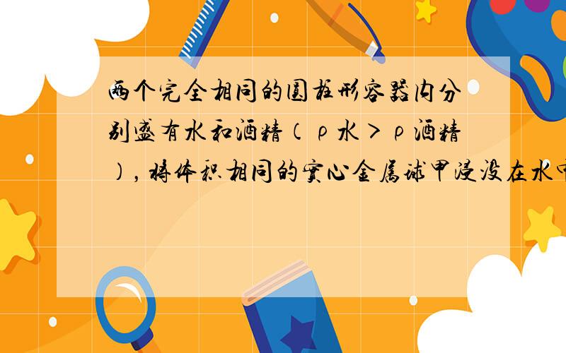 两个完全相同的圆柱形容器内分别盛有水和酒精（ρ水＞ρ酒精），将体积相同的实心金属球甲浸没在水中、实心金属球乙浸没在酒精中