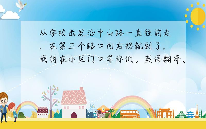 从学校出发沿中山路一直往前走，在第三个路口向右拐就到了，我将在小区门口等你们。英语翻译。