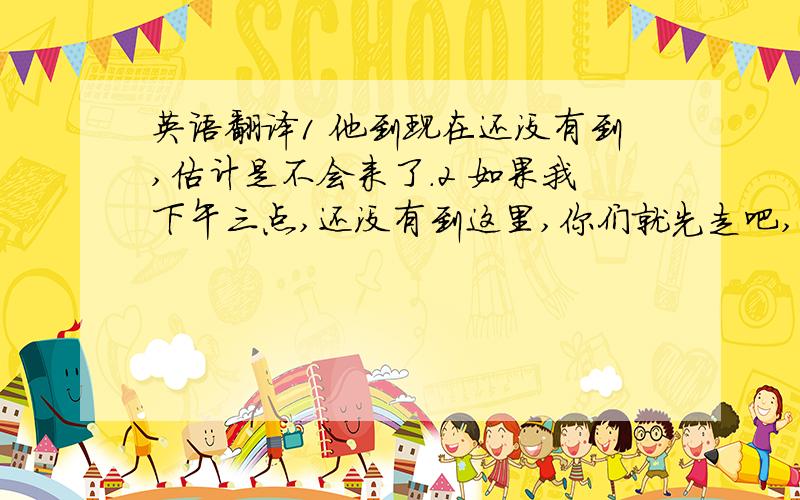 英语翻译1 他到现在还没有到,估计是不会来了.2 如果我下午三点,还没有到这里,你们就先走吧,不要等我了.3 他临时有事