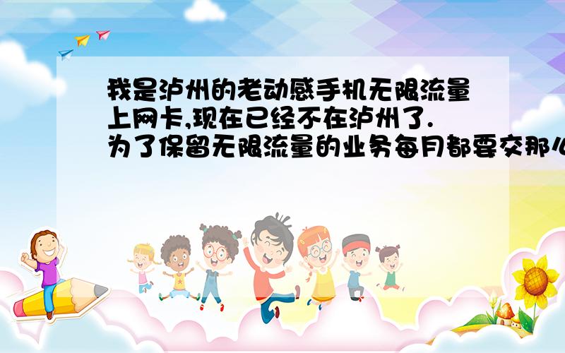 我是泸州的老动感手机无限流量上网卡,现在已经不在泸州了.为了保留无限流量的业务每月都要交那么多月租我觉得很划不着,我想问