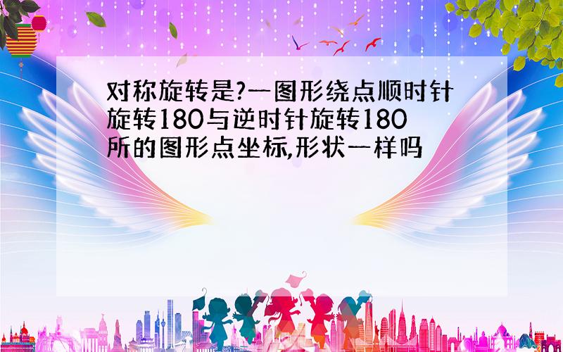 对称旋转是?一图形绕点顺时针旋转180与逆时针旋转180所的图形点坐标,形状一样吗