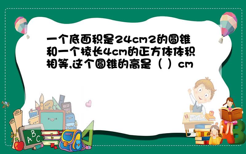 一个底面积是24cm2的圆锥和一个棱长4cm的正方体体积相等,这个圆锥的高是（ ）cm