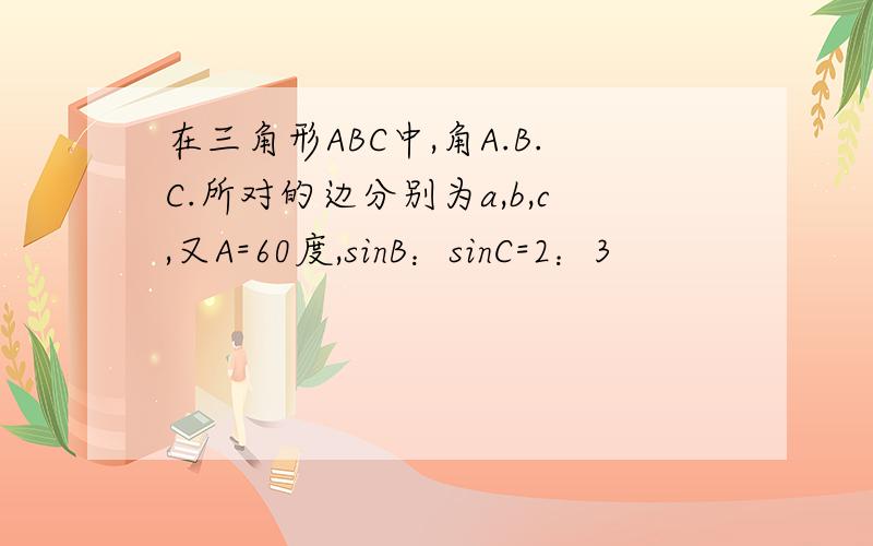 在三角形ABC中,角A.B.C.所对的边分别为a,b,c,又A=60度,sinB：sinC=2：3