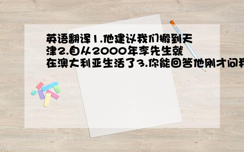 英语翻译1.他建议我们搬到天津2.自从2000年李先生就在澳大利亚生活了3.你能回答他刚才问我的那个问题吗?4.这是我见