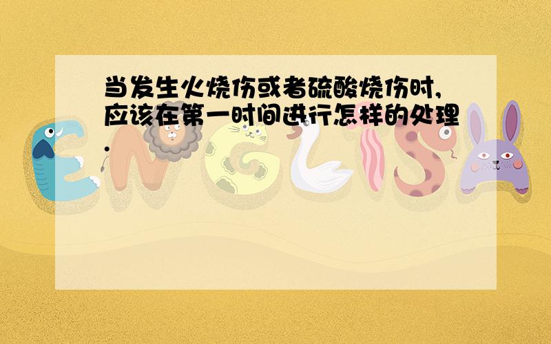 当发生火烧伤或者硫酸烧伤时,应该在第一时间进行怎样的处理.