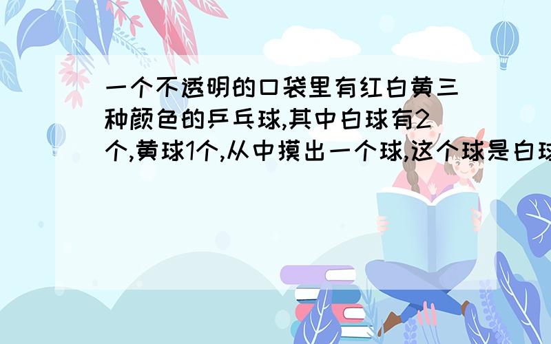 一个不透明的口袋里有红白黄三种颜色的乒乓球,其中白球有2个,黄球1个,从中摸出一个球,这个球是白球的概率为2/5.