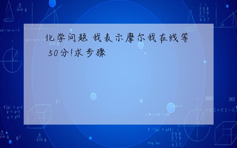 化学问题 我表示摩尔我在线等 50分!求步骤