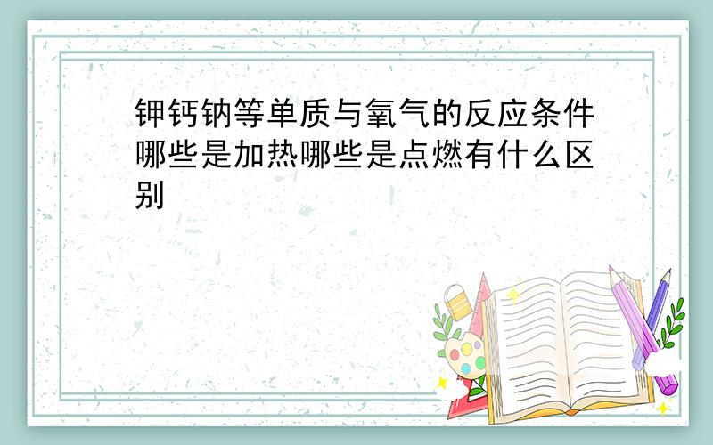 钾钙钠等单质与氧气的反应条件哪些是加热哪些是点燃有什么区别