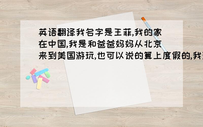 英语翻译我名字是王菲,我的家在中国,我是和爸爸妈妈从北京来到美国游玩,也可以说的算上度假的,我现在在上初一 ,学校生活也