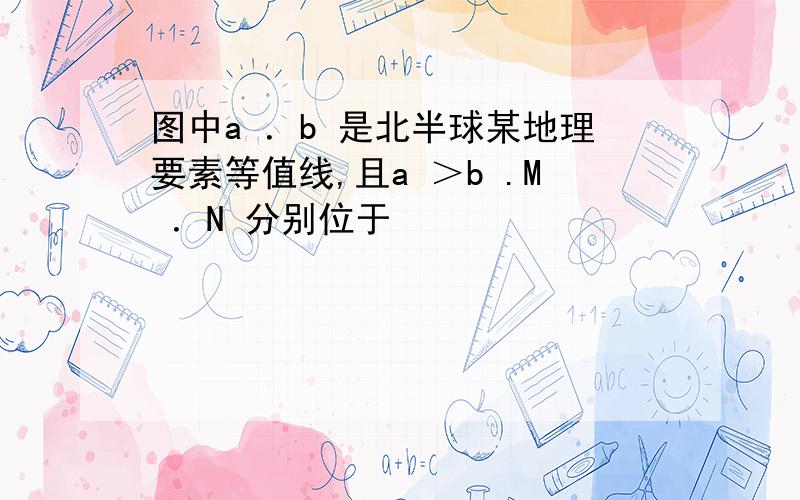 图中a ．b 是北半球某地理要素等值线,且a ＞b .M ．N 分别位于