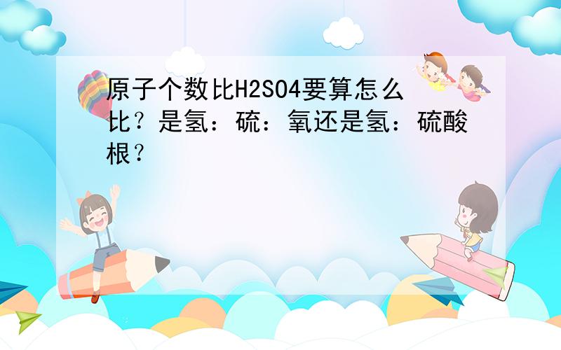 原子个数比H2SO4要算怎么比？是氢：硫：氧还是氢：硫酸根？