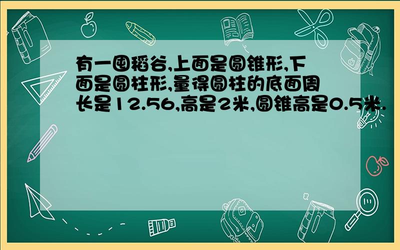 有一囤稻谷,上面是圆锥形,下面是圆柱形,量得圆柱的底面周长是12.56,高是2米,圆锥高是0.5米.