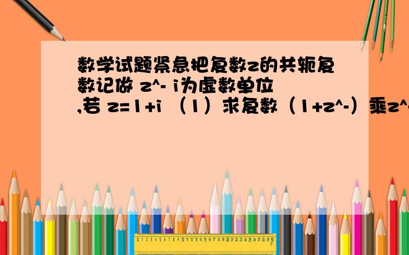 数学试题紧急把复数z的共轭复数记做 z^- i为虚数单位,若 z=1+i （1）求复数（1+z^-）乘z^- （2）求（