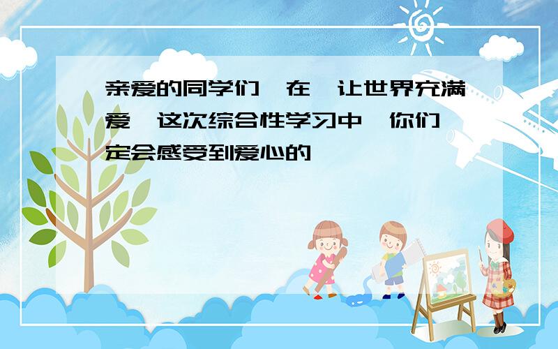 亲爱的同学们,在《让世界充满爱》这次综合性学习中,你们一定会感受到爱心的