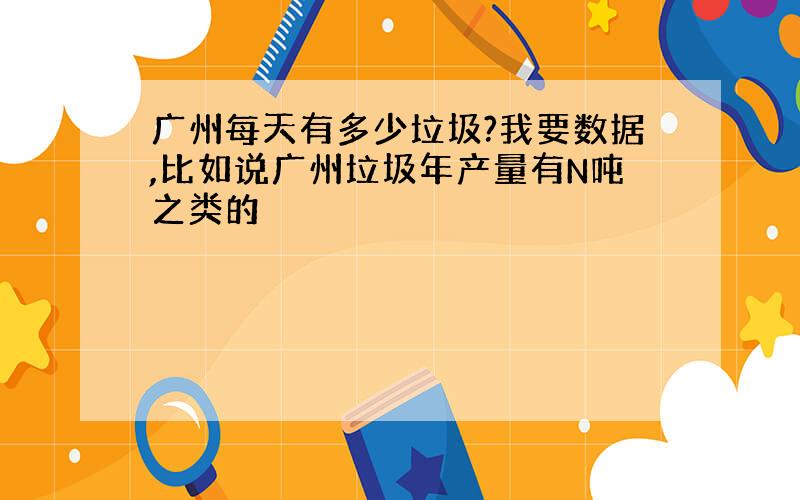 广州每天有多少垃圾?我要数据,比如说广州垃圾年产量有N吨之类的